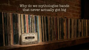 Why do we mythologize bands that never actually got big